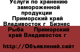 Услуги по хранению замороженной продукции - Приморский край, Владивосток г. Бизнес » Рыба   . Приморский край,Владивосток г.